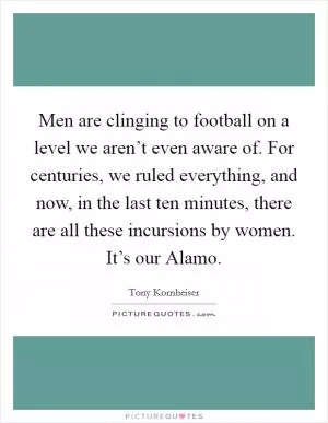 Men are clinging to football on a level we aren’t even aware of. For centuries, we ruled everything, and now, in the last ten minutes, there are all these incursions by women. It’s our Alamo Picture Quote #1