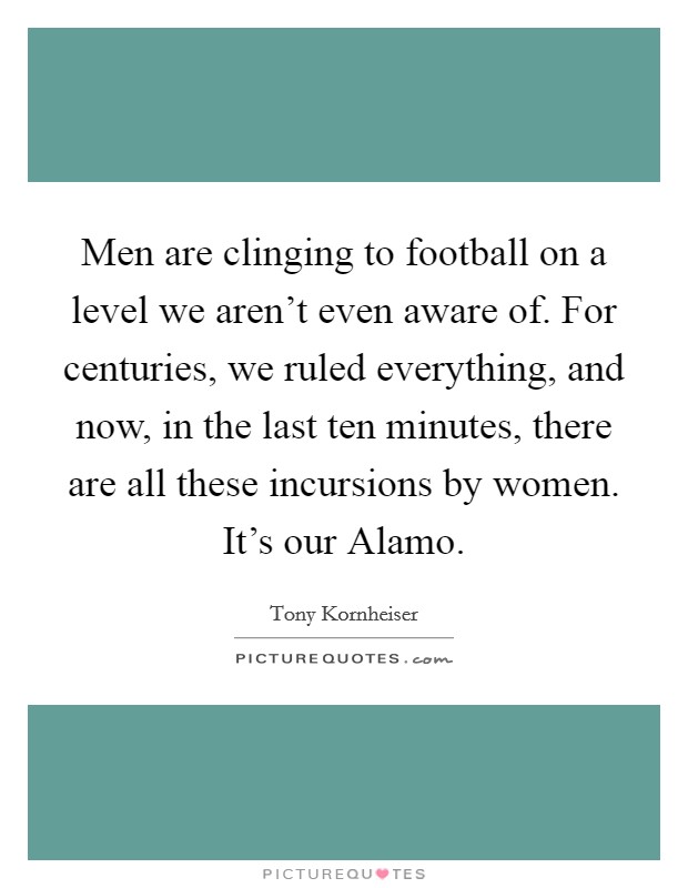 Men are clinging to football on a level we aren't even aware of. For centuries, we ruled everything, and now, in the last ten minutes, there are all these incursions by women. It's our Alamo Picture Quote #1