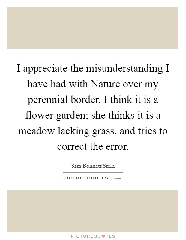 I appreciate the misunderstanding I have had with Nature over my perennial border. I think it is a flower garden; she thinks it is a meadow lacking grass, and tries to correct the error Picture Quote #1