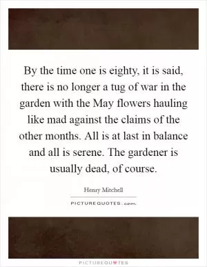 By the time one is eighty, it is said, there is no longer a tug of war in the garden with the May flowers hauling like mad against the claims of the other months. All is at last in balance and all is serene. The gardener is usually dead, of course Picture Quote #1