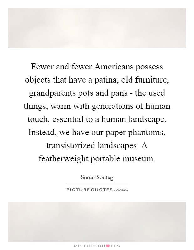 Fewer and fewer Americans possess objects that have a patina, old furniture, grandparents pots and pans - the used things, warm with generations of human touch, essential to a human landscape. Instead, we have our paper phantoms, transistorized landscapes. A featherweight portable museum Picture Quote #1