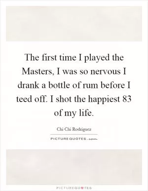 The first time I played the Masters, I was so nervous I drank a bottle of rum before I teed off. I shot the happiest 83 of my life Picture Quote #1