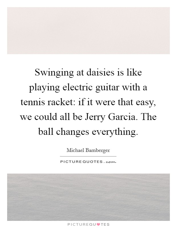 Swinging at daisies is like playing electric guitar with a tennis racket: if it were that easy, we could all be Jerry Garcia. The ball changes everything Picture Quote #1