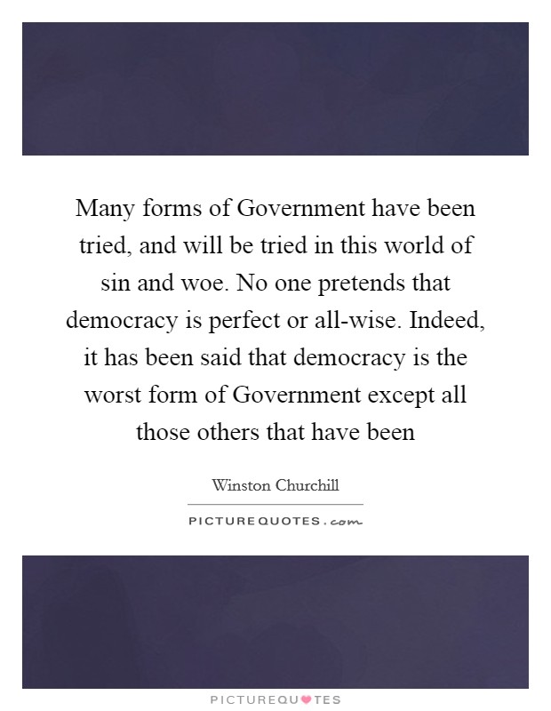 Many forms of Government have been tried, and will be tried in this world of sin and woe. No one pretends that democracy is perfect or all-wise. Indeed, it has been said that democracy is the worst form of Government except all those others that have been Picture Quote #1