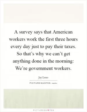 A survey says that American workers work the first three hours every day just to pay their taxes. So that’s why we can’t get anything done in the morning: We’re government workers Picture Quote #1
