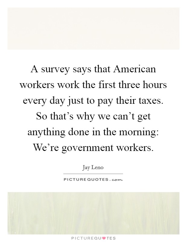 A survey says that American workers work the first three hours every day just to pay their taxes. So that's why we can't get anything done in the morning: We're government workers Picture Quote #1