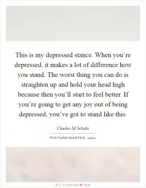 This is my depressed stance. When you’re depressed, it makes a lot of difference how you stand. The worst thing you can do is straighten up and hold your head high because then you’ll start to feel better. If you’re going to get any joy out of being depressed, you’ve got to stand like this Picture Quote #1