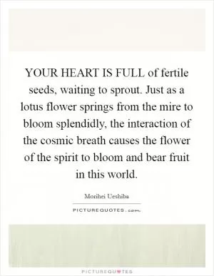 YOUR HEART IS FULL of fertile seeds, waiting to sprout. Just as a lotus flower springs from the mire to bloom splendidly, the interaction of the cosmic breath causes the flower of the spirit to bloom and bear fruit in this world Picture Quote #1