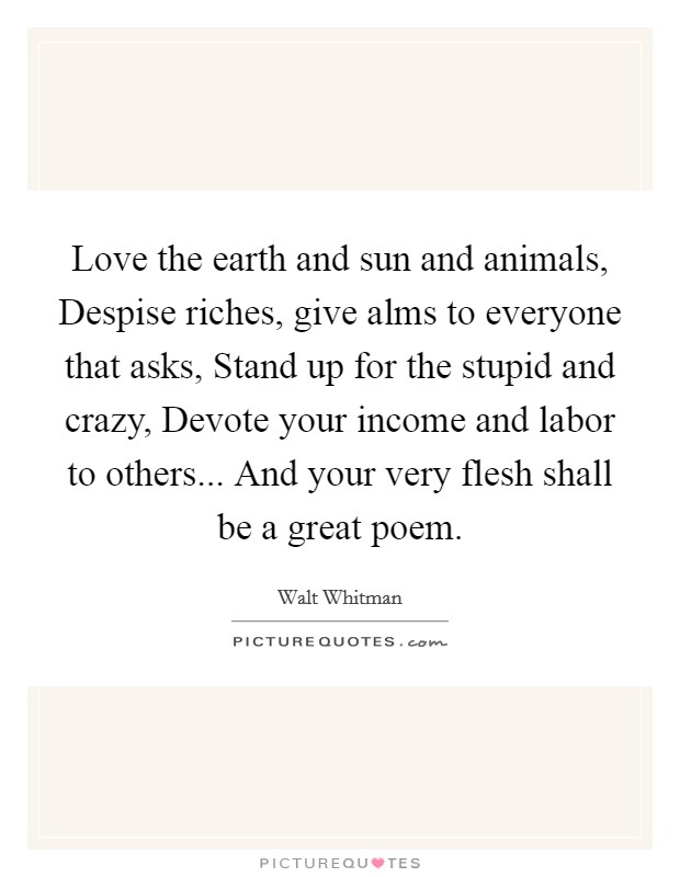 Love the earth and sun and animals, Despise riches, give alms to everyone that asks, Stand up for the stupid and crazy, Devote your income and labor to others... And your very flesh shall be a great poem Picture Quote #1