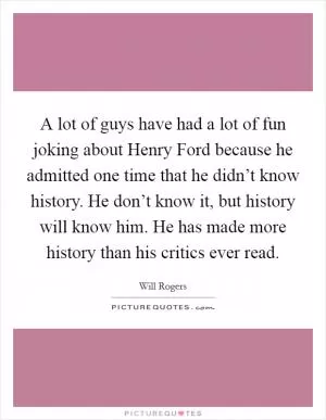 A lot of guys have had a lot of fun joking about Henry Ford because he admitted one time that he didn’t know history. He don’t know it, but history will know him. He has made more history than his critics ever read Picture Quote #1