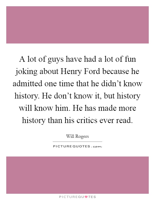 A lot of guys have had a lot of fun joking about Henry Ford because he admitted one time that he didn't know history. He don't know it, but history will know him. He has made more history than his critics ever read Picture Quote #1