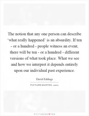 The notion that any one person can describe ‘what really happened’ is an absurdity. If ten - or a hundred - people witness an event, there will be ten - or a hundred - different versions of what took place. What we see and how we interpret it depends entirely upon our individual past experience Picture Quote #1