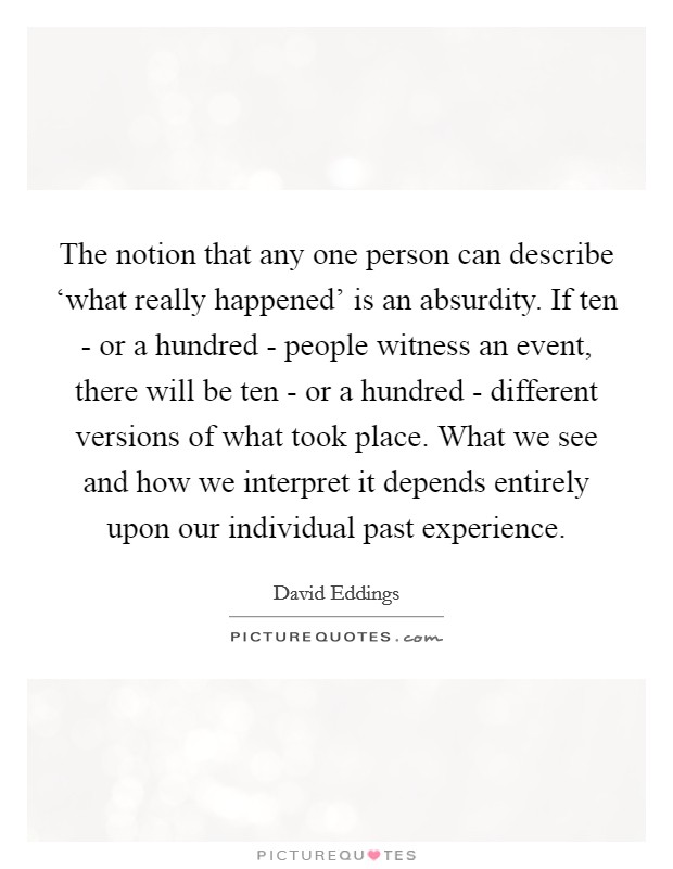 The notion that any one person can describe ‘what really happened' is an absurdity. If ten - or a hundred - people witness an event, there will be ten - or a hundred - different versions of what took place. What we see and how we interpret it depends entirely upon our individual past experience Picture Quote #1