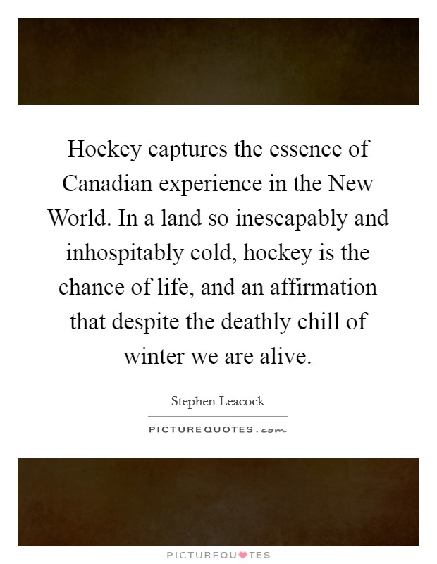 Hockey captures the essence of Canadian experience in the New World. In a land so inescapably and inhospitably cold, hockey is the chance of life, and an affirmation that despite the deathly chill of winter we are alive Picture Quote #1