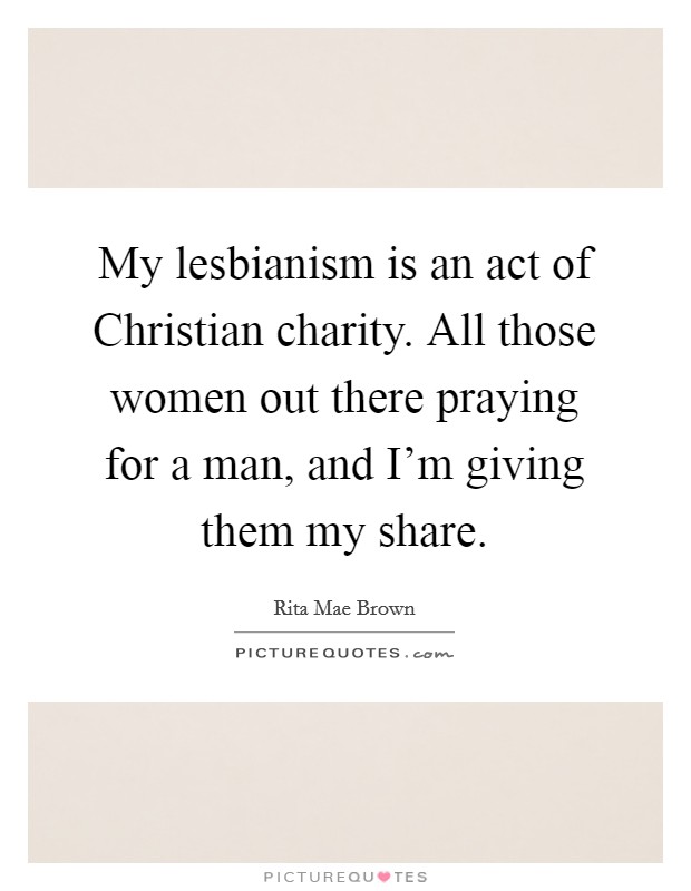 My lesbianism is an act of Christian charity. All those women out there praying for a man, and I'm giving them my share Picture Quote #1