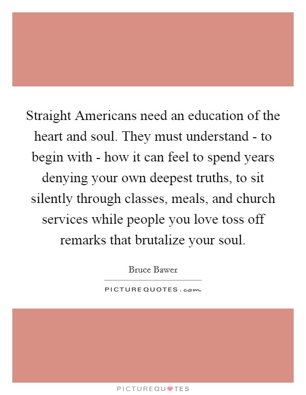 Straight Americans need an education of the heart and soul. They must understand - to begin with - how it can feel to spend years denying your own deepest truths, to sit silently through classes, meals, and church services while people you love toss off remarks that brutalize your soul Picture Quote #1
