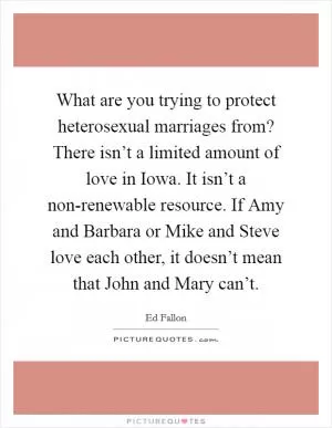 What are you trying to protect heterosexual marriages from? There isn’t a limited amount of love in Iowa. It isn’t a non-renewable resource. If Amy and Barbara or Mike and Steve love each other, it doesn’t mean that John and Mary can’t Picture Quote #1