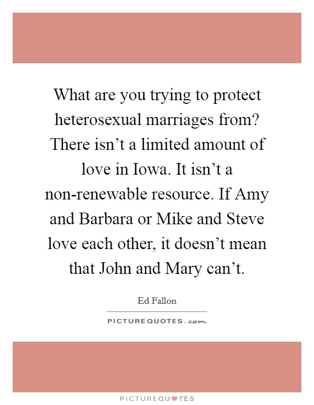 What are you trying to protect heterosexual marriages from? There isn't a limited amount of love in Iowa. It isn't a non-renewable resource. If Amy and Barbara or Mike and Steve love each other, it doesn't mean that John and Mary can't Picture Quote #1