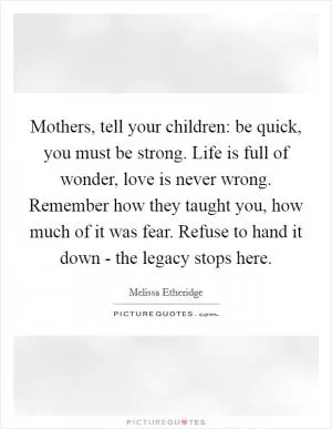 Mothers, tell your children: be quick, you must be strong. Life is full of wonder, love is never wrong. Remember how they taught you, how much of it was fear. Refuse to hand it down - the legacy stops here Picture Quote #1
