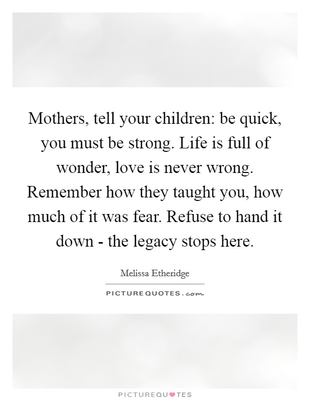 Mothers, tell your children: be quick, you must be strong. Life is full of wonder, love is never wrong. Remember how they taught you, how much of it was fear. Refuse to hand it down - the legacy stops here Picture Quote #1