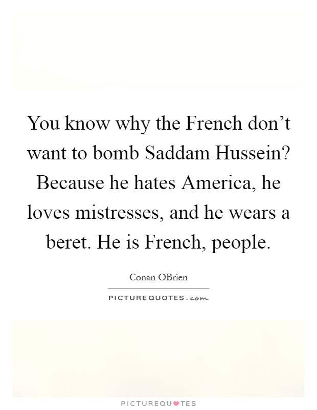 You know why the French don't want to bomb Saddam Hussein? Because he hates America, he loves mistresses, and he wears a beret. He is French, people Picture Quote #1