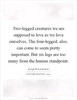 Two-legged creatures we are supposed to love as we love ourselves. The four-legged, also, can come to seem pretty important. But six legs are too many from the human standpoint Picture Quote #1