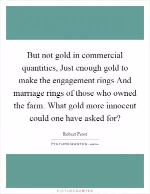 But not gold in commercial quantities, Just enough gold to make the engagement rings And marriage rings of those who owned the farm. What gold more innocent could one have asked for? Picture Quote #1