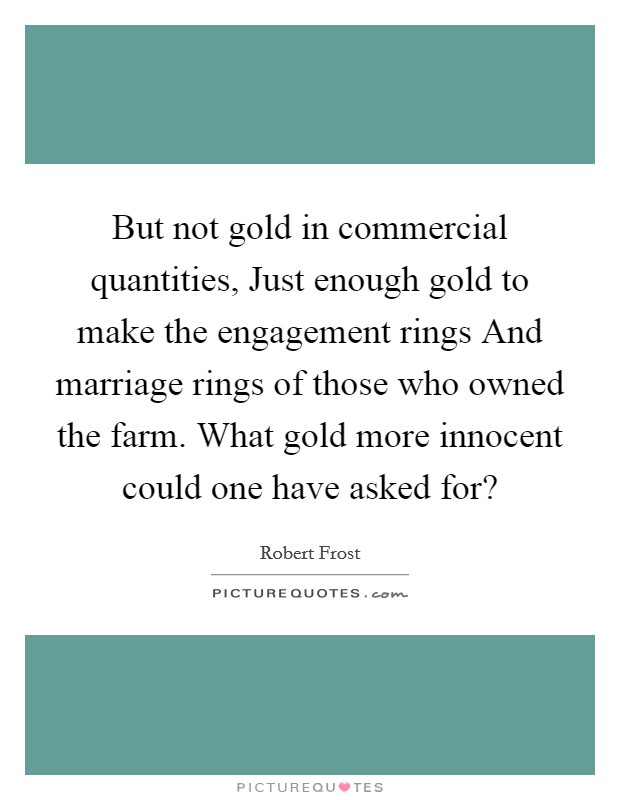 But not gold in commercial quantities, Just enough gold to make the engagement rings And marriage rings of those who owned the farm. What gold more innocent could one have asked for? Picture Quote #1