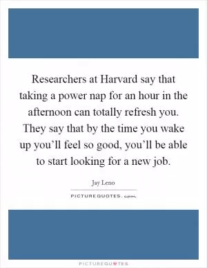 Researchers at Harvard say that taking a power nap for an hour in the afternoon can totally refresh you. They say that by the time you wake up you’ll feel so good, you’ll be able to start looking for a new job Picture Quote #1