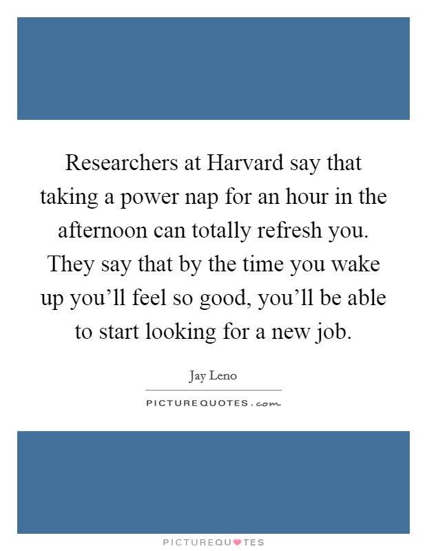 Researchers at Harvard say that taking a power nap for an hour in the afternoon can totally refresh you. They say that by the time you wake up you'll feel so good, you'll be able to start looking for a new job Picture Quote #1