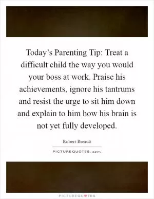Today’s Parenting Tip: Treat a difficult child the way you would your boss at work. Praise his achievements, ignore his tantrums and resist the urge to sit him down and explain to him how his brain is not yet fully developed Picture Quote #1
