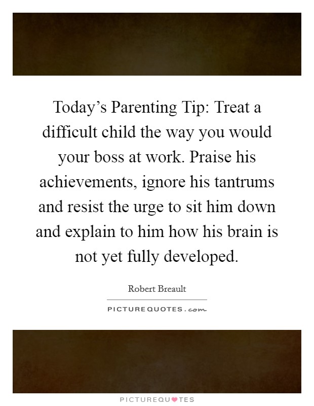Today's Parenting Tip: Treat a difficult child the way you would your boss at work. Praise his achievements, ignore his tantrums and resist the urge to sit him down and explain to him how his brain is not yet fully developed Picture Quote #1