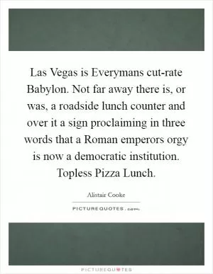 Las Vegas is Everymans cut-rate Babylon. Not far away there is, or was, a roadside lunch counter and over it a sign proclaiming in three words that a Roman emperors orgy is now a democratic institution. Topless Pizza Lunch Picture Quote #1