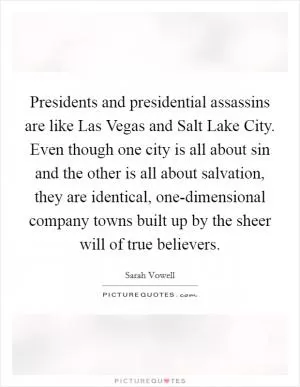 Presidents and presidential assassins are like Las Vegas and Salt Lake City. Even though one city is all about sin and the other is all about salvation, they are identical, one-dimensional company towns built up by the sheer will of true believers Picture Quote #1