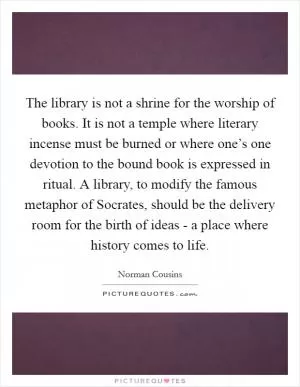 The library is not a shrine for the worship of books. It is not a temple where literary incense must be burned or where one’s one devotion to the bound book is expressed in ritual. A library, to modify the famous metaphor of Socrates, should be the delivery room for the birth of ideas - a place where history comes to life Picture Quote #1