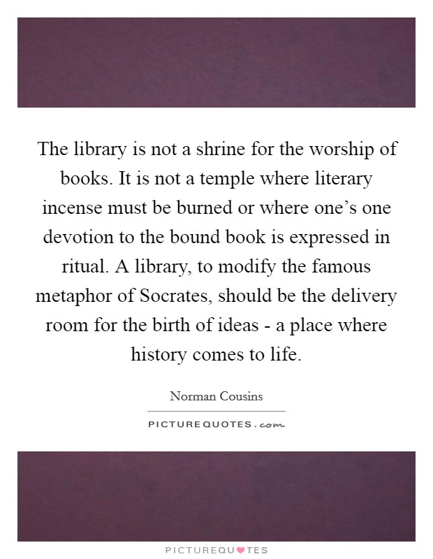 The library is not a shrine for the worship of books. It is not a temple where literary incense must be burned or where one's one devotion to the bound book is expressed in ritual. A library, to modify the famous metaphor of Socrates, should be the delivery room for the birth of ideas - a place where history comes to life Picture Quote #1