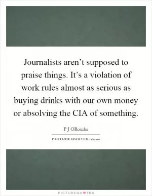 Journalists aren’t supposed to praise things. It’s a violation of work rules almost as serious as buying drinks with our own money or absolving the CIA of something Picture Quote #1