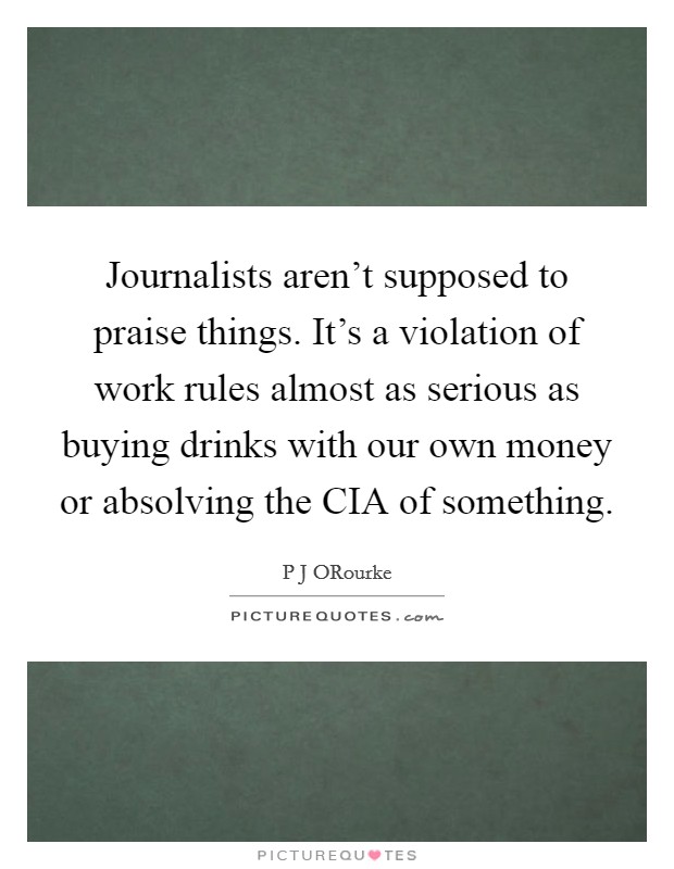 Journalists aren't supposed to praise things. It's a violation of work rules almost as serious as buying drinks with our own money or absolving the CIA of something Picture Quote #1