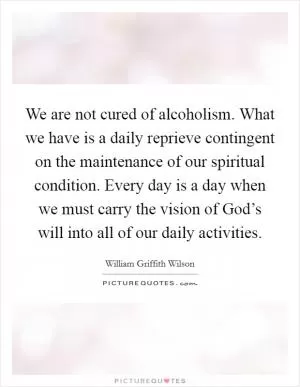 We are not cured of alcoholism. What we have is a daily reprieve contingent on the maintenance of our spiritual condition. Every day is a day when we must carry the vision of God’s will into all of our daily activities Picture Quote #1