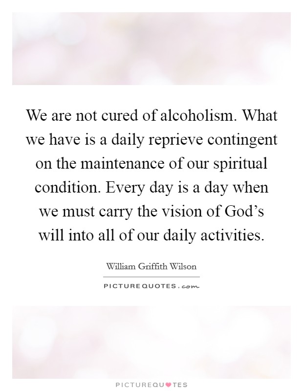 We are not cured of alcoholism. What we have is a daily reprieve contingent on the maintenance of our spiritual condition. Every day is a day when we must carry the vision of God's will into all of our daily activities Picture Quote #1