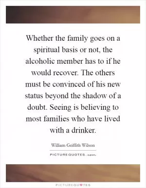 Whether the family goes on a spiritual basis or not, the alcoholic member has to if he would recover. The others must be convinced of his new status beyond the shadow of a doubt. Seeing is believing to most families who have lived with a drinker Picture Quote #1
