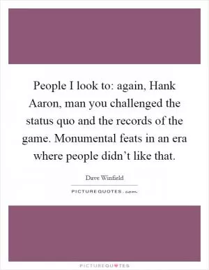 People I look to: again, Hank Aaron, man you challenged the status quo and the records of the game. Monumental feats in an era where people didn’t like that Picture Quote #1