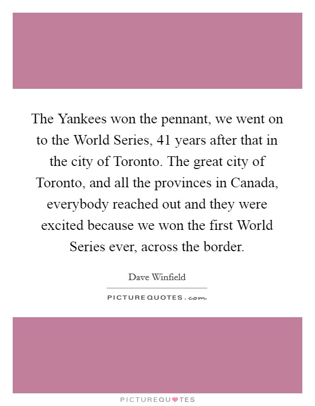 The Yankees won the pennant, we went on to the World Series, 41 years after that in the city of Toronto. The great city of Toronto, and all the provinces in Canada, everybody reached out and they were excited because we won the first World Series ever, across the border Picture Quote #1