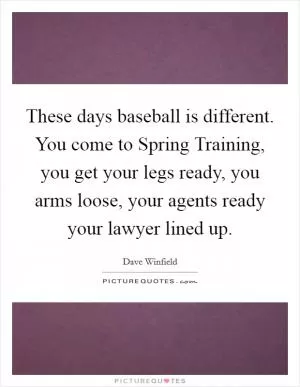These days baseball is different. You come to Spring Training, you get your legs ready, you arms loose, your agents ready your lawyer lined up Picture Quote #1