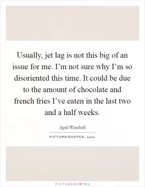 Usually, jet lag is not this big of an issue for me. I’m not sure why I’m so disoriented this time. It could be due to the amount of chocolate and french fries I’ve eaten in the last two and a half weeks Picture Quote #1