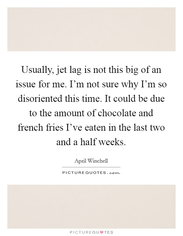 Usually, jet lag is not this big of an issue for me. I'm not sure why I'm so disoriented this time. It could be due to the amount of chocolate and french fries I've eaten in the last two and a half weeks Picture Quote #1