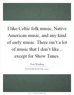 I like Celtic folk music, Native American music, and any kind of early music. There isn’t a lot of music that I don’t like... except for Show Tunes Picture Quote #1