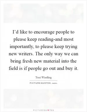 I’d like to encourage people to please keep reading-and most importantly, to please keep trying new writers. The only way we can bring fresh new material into the field is if people go out and buy it Picture Quote #1