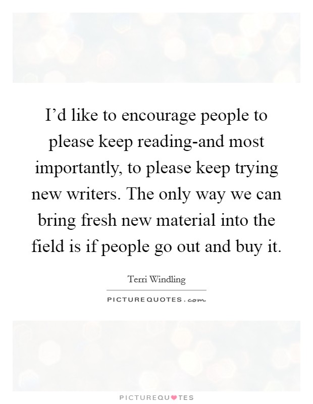 I'd like to encourage people to please keep reading-and most importantly, to please keep trying new writers. The only way we can bring fresh new material into the field is if people go out and buy it Picture Quote #1