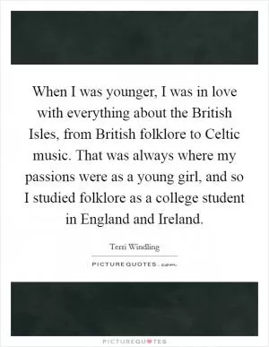 When I was younger, I was in love with everything about the British Isles, from British folklore to Celtic music. That was always where my passions were as a young girl, and so I studied folklore as a college student in England and Ireland Picture Quote #1
